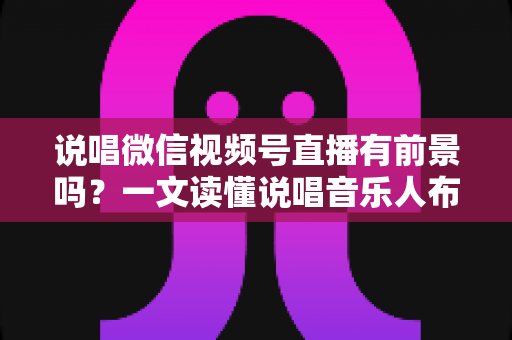 说唱微信视频号直播有前景吗？一文读懂说唱音乐人布局视频号直播的机遇、变现路径与实战打法