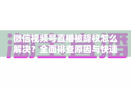 微信视频号直播被降权怎么解决？全面排查原因与快速恢复流量的实战指南