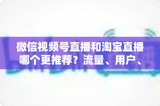 微信视频号直播和淘宝直播哪个更推荐?流量、用户、成本三维对比与选型全指南 微信视频号直播和淘宝直播哪个更推荐?流量、用户、成本三维对比与选型全指南