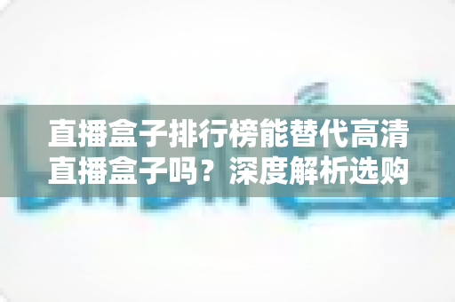直播盒子排行榜能替代高清直播盒子吗？深度解析选购真相与实用指南