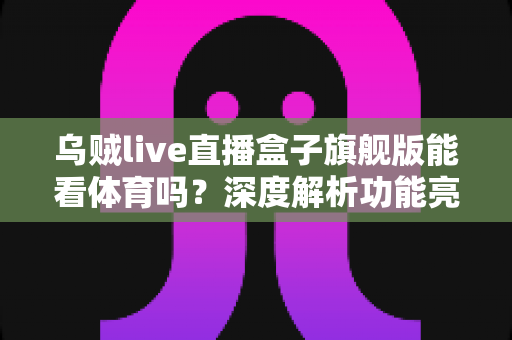 乌贼live直播盒子旗舰版能看体育吗？深度解析功能亮点、观看体验与使用须知
