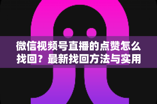微信视频号直播的点赞怎么找回？最新找回方法与实用技巧全解析