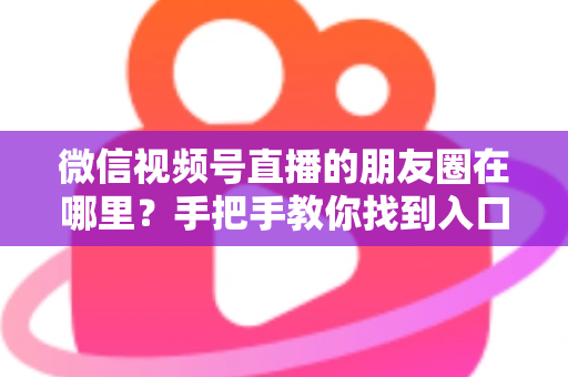 微信视频号直播的朋友圈在哪里？手把手教你找到入口并高效分享直播