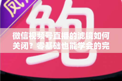微信视频号直播的滤镜如何关闭？零基础也能学会的完整操作指南与避坑技巧