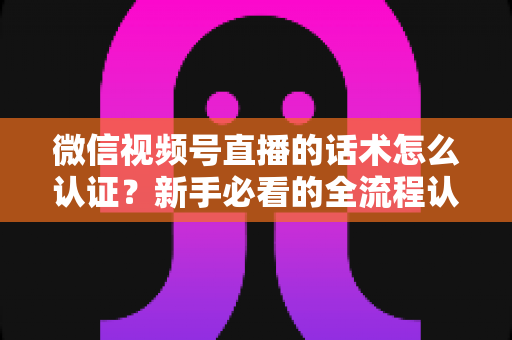 微信视频号直播的话术怎么认证？新手必看的全流程认证指南与合规话术实操技巧
