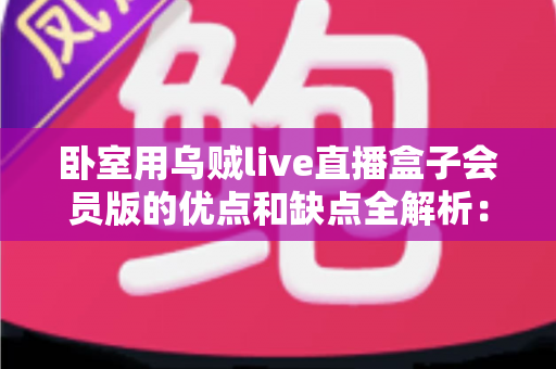卧室用乌贼live直播盒子会员版的优点和缺点全解析：买前必读的深度评测与选购指南