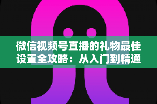 微信视频号直播的礼物最佳设置全攻略：从入门到精通的收益优化指南