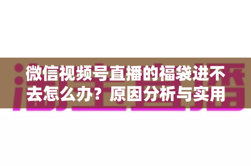 微信视频号直播的福袋进不去怎么办？原因分析与实用解决指南一次讲清