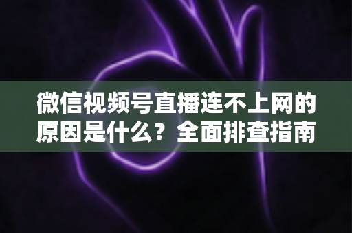 微信视频号直播连不上网的原因是什么?全面排查指南与实用解决方案大公开 微信视频号直播连不上网的原因是什么?全面排查指南与实用解决方案大公开