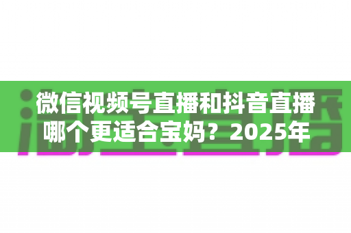 微信视频号直播和抖音直播哪个更适合宝妈?2025年两大平台深度对比与实战选平台指南 微信视频号直播和抖音直播哪个更适合宝妈?2025年两大平台深度对比与实战选平台指南
