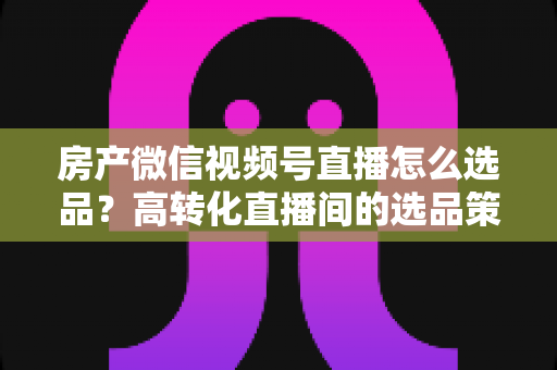 房产微信视频号直播怎么选品?高转化直播间的选品策略与实操指南全解析 房产微信视频号直播怎么选品?高转化直播间的选品策略与实操指南全解析