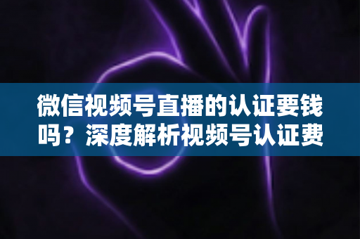 微信视频号直播的认证要钱吗?深度解析视频号认证费用、申请条件与完整流程指南 微信视频号直播的认证要钱吗?深度解析视频号认证费用、申请条件与完整流程指南