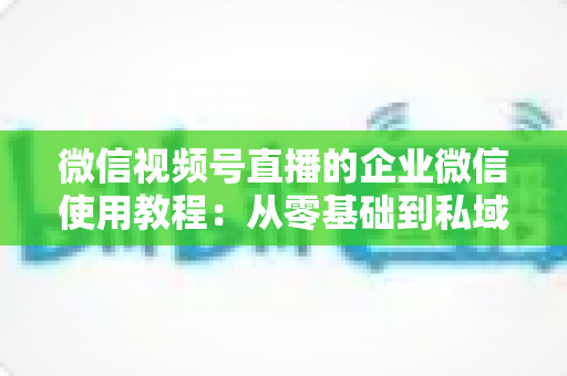 微信视频号直播的企业微信使用教程:从零基础到私域转化的全流程实战指南 微信视频号直播的企业微信使用教程:从零基础到私域转化的全流程实战指南