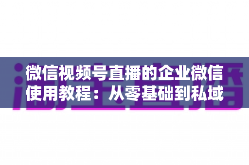 微信视频号直播的企业微信使用教程:从零基础到私域转化的全流程实战指南 微信视频号直播的企业微信使用教程:从零基础到私域转化的全流程实战指南