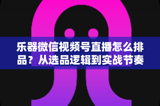 乐器微信视频号直播怎么排品？从选品逻辑到实战节奏的全攻略解析