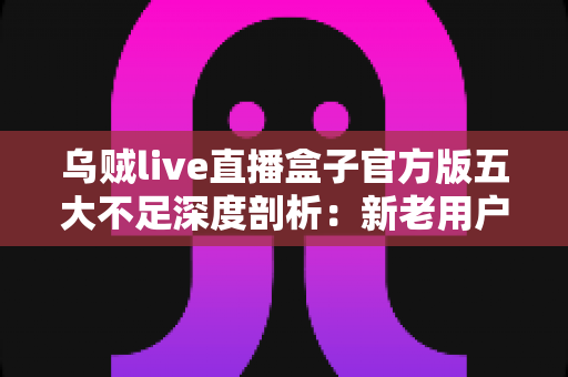 乌贼live直播盒子官方版五大不足深度剖析:新老用户入手前必读的真实评测 乌贼live直播盒子官方版五大不足深度剖析:新老用户入手前必读的真实评测