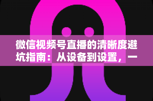 微信视频号直播的清晰度避坑指南:从设备到设置,一次讲透画质提升的每个细节 微信视频号直播的清晰度避坑指南:从设备到设置,一次讲透画质提升的每个细节