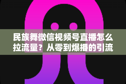 民族舞微信视频号直播怎么拉流量?从零到爆播的引流实战全攻略 民族舞微信视频号直播怎么拉流量?从零到爆播的引流实战全攻略
