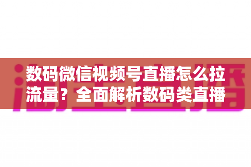 数码微信视频号直播怎么拉流量?全面解析数码类直播引流实操方法与技巧 数码微信视频号直播怎么拉流量?全面解析数码类直播引流实操方法与技巧