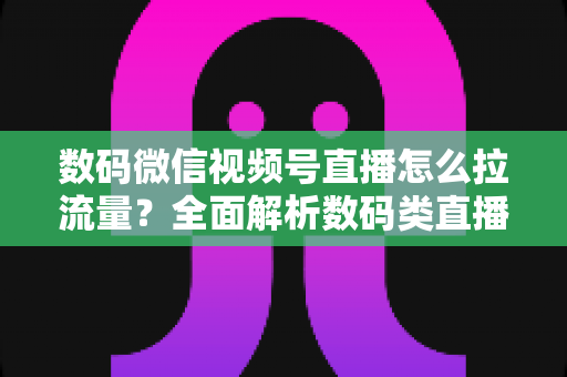 数码微信视频号直播怎么拉流量?全面解析数码类直播引流实操方法与技巧 数码微信视频号直播怎么拉流量?全面解析数码类直播引流实操方法与技巧