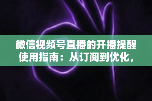微信视频号直播的开播提醒使用指南:从订阅到优化,一文掌握全部操作细节 微信视频号直播的开播提醒使用指南:从订阅到优化,一文掌握全部操作细节