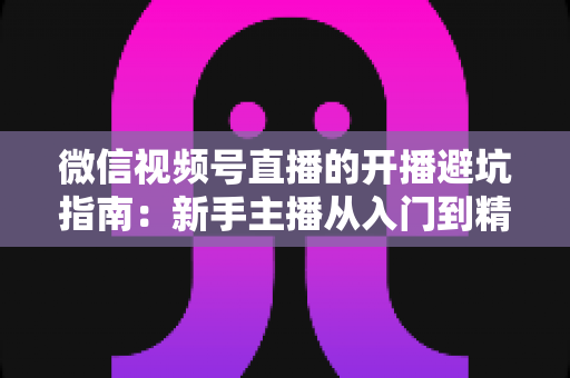 微信视频号直播的开播避坑指南：新手主播从入门到精通的全面避雷手册