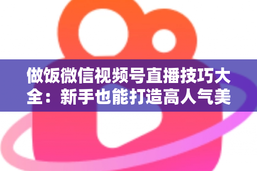 做饭微信视频号直播技巧大全：新手也能打造高人气美食直播间的完整攻略