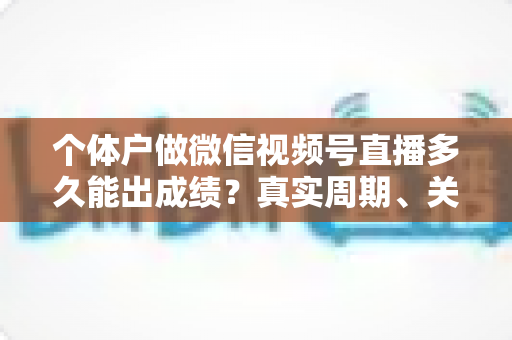 个体户做微信视频号直播多久能出成绩?真实周期、关键因素与起号攻略全解析 个体户做微信视频号直播多久能出成绩?真实周期、关键因素与起号攻略全解析