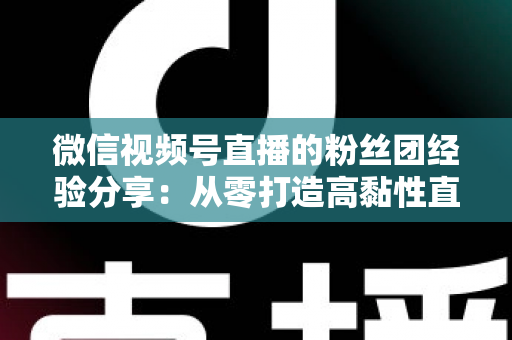 微信视频号直播的粉丝团经验分享：从零打造高黏性直播社群的实战运营指南