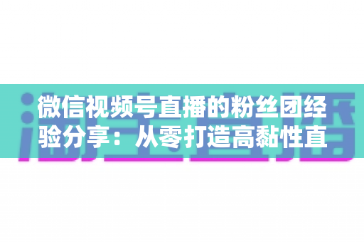 微信视频号直播的粉丝团经验分享：从零打造高黏性直播社群的实战运营指南