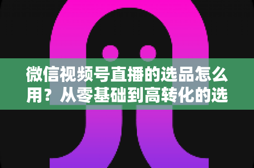 微信视频号直播的选品怎么用?从零基础到高转化的选品实战全攻略 微信视频号直播的选品怎么用?从零基础到高转化的选品实战全攻略
