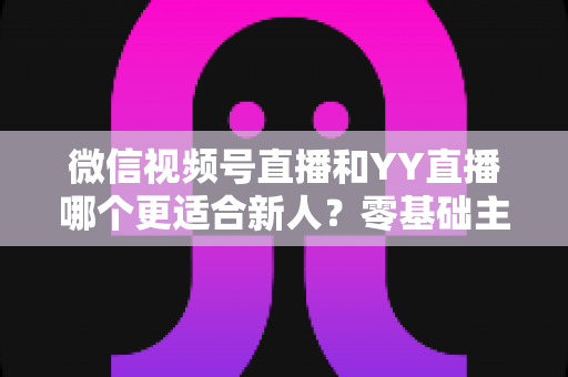 微信视频号直播和YY直播哪个更适合新人？零基础主播选平台避坑全指南