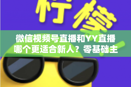 微信视频号直播和YY直播哪个更适合新人？零基础主播选平台避坑全指南