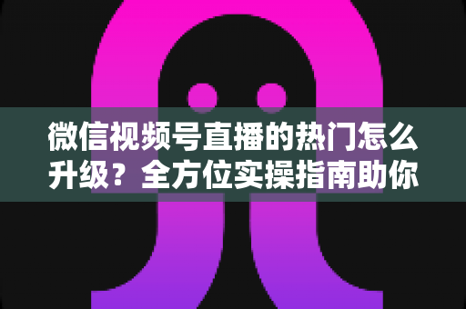 微信视频号直播的热门怎么升级?全方位实操指南助你流量快速增长 微信视频号直播的热门怎么升级?全方位实操指南助你流量快速增长