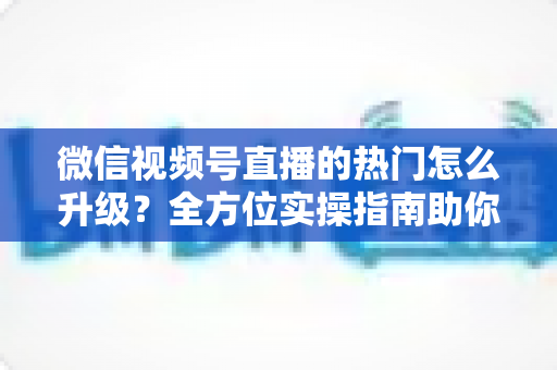 微信视频号直播的热门怎么升级？全方位实操指南助你流量快速增长