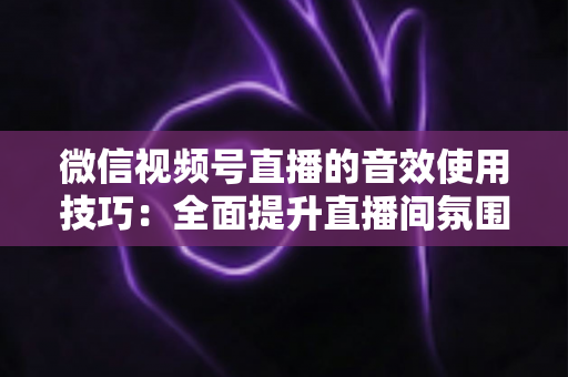 微信视频号直播的音效使用技巧：全面提升直播间氛围与观众互动的实用指南
