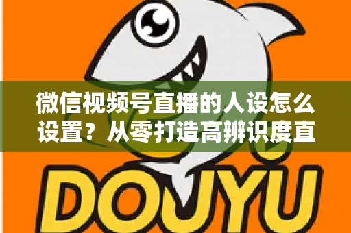 微信视频号直播的人设怎么设置?从零打造高辨识度直播人形的完整指南 微信视频号直播的人设怎么设置?从零打造高辨识度直播人形的完整指南