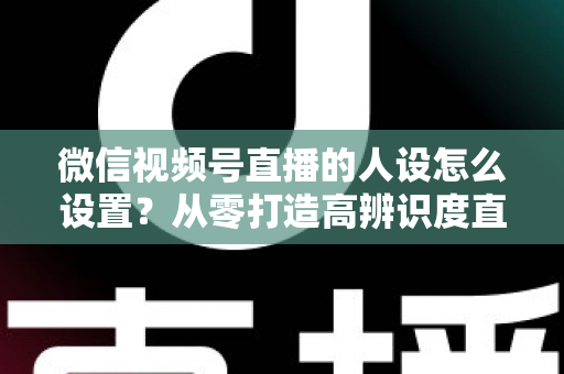 微信视频号直播的人设怎么设置?从零打造高辨识度直播人形的完整指南 微信视频号直播的人设怎么设置?从零打造高辨识度直播人形的完整指南