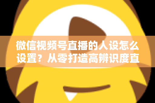 微信视频号直播的人设怎么设置?从零打造高辨识度直播人形的完整指南 微信视频号直播的人设怎么设置?从零打造高辨识度直播人形的完整指南