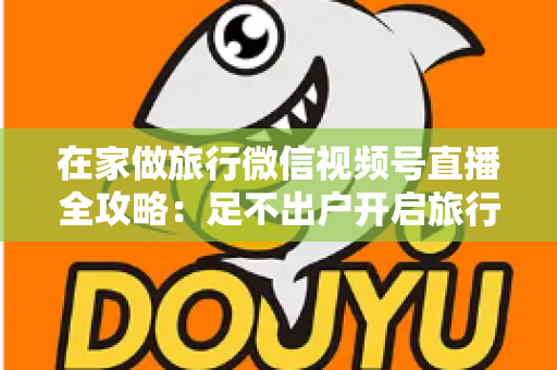 在家做旅行微信视频号直播全攻略：足不出户开启旅行内容变现新事业