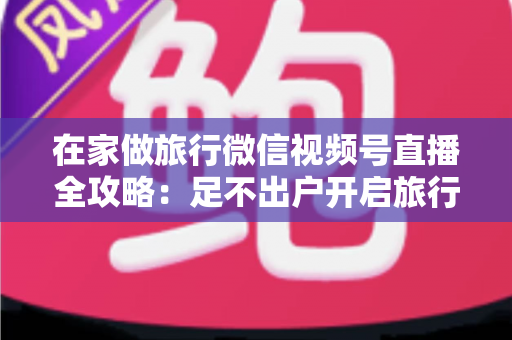 在家做旅行微信视频号直播全攻略：足不出户开启旅行内容变现新事业