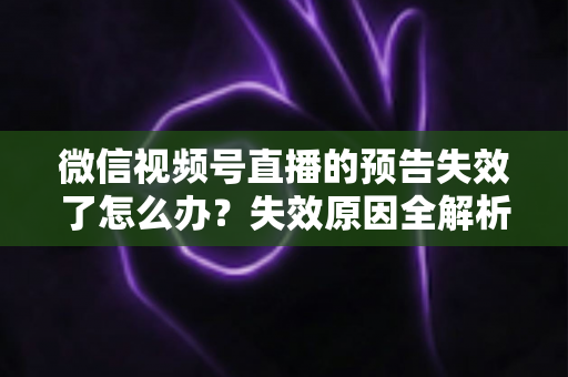 微信视频号直播的预告失效了怎么办？失效原因全解析与高效解决方案一网打尽