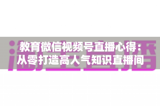 教育微信视频号直播心得:从零打造高人气知识直播间的全流程实战指南 教育微信视频号直播心得:从零打造高人气知识直播间的全流程实战指南