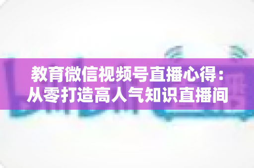教育微信视频号直播心得:从零打造高人气知识直播间的全流程实战指南 教育微信视频号直播心得:从零打造高人气知识直播间的全流程实战指南