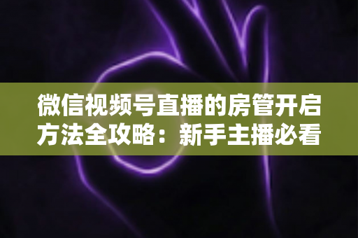 微信视频号直播的房管开启方法全攻略:新手主播必看,轻松打造高人气有序直播间 微信视频号直播的房管开启方法全攻略:新手主播必看,轻松打造高人气有序直播间