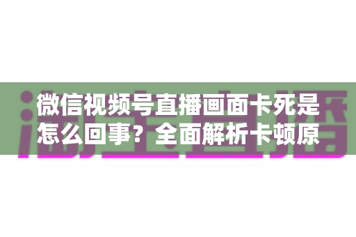 微信视频号直播画面卡死是怎么回事?全面解析卡顿原因与实用解决技巧指南 微信视频号直播画面卡死是怎么回事?全面解析卡顿原因与实用解决技巧指南