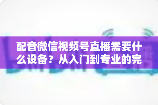 配音微信视频号直播需要什么设备?从入门到专业的完整设备配置指南 配音微信视频号直播需要什么设备?从入门到专业的完整设备配置指南