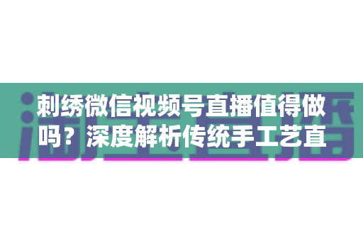 刺绣微信视频号直播值得做吗？深度解析传统手工艺直播的新机遇与变现路径