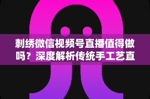 刺绣微信视频号直播值得做吗？深度解析传统手工艺直播的新机遇与变现路径