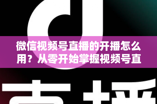 微信视频号直播的开播怎么用？从零开始掌握视频号直播全流程的实用指南